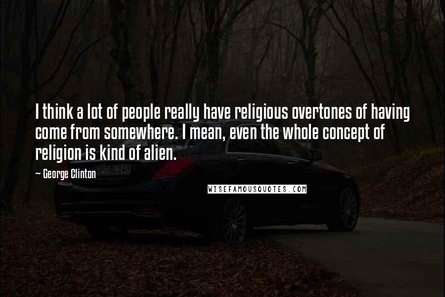 George Clinton Quotes: I think a lot of people really have religious overtones of having come from somewhere. I mean, even the whole concept of religion is kind of alien.