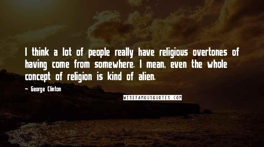 George Clinton Quotes: I think a lot of people really have religious overtones of having come from somewhere. I mean, even the whole concept of religion is kind of alien.