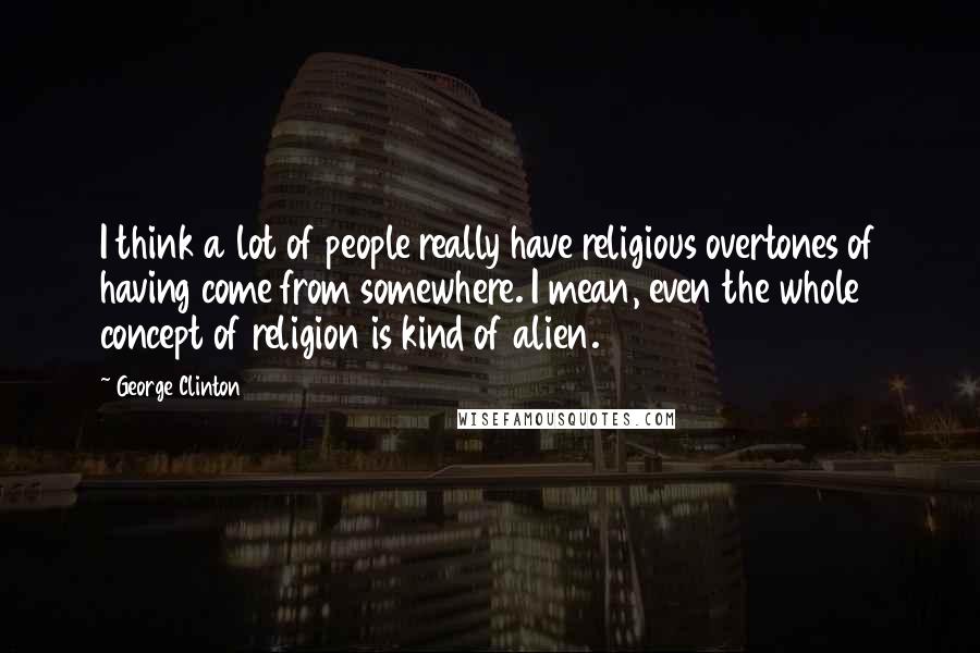 George Clinton Quotes: I think a lot of people really have religious overtones of having come from somewhere. I mean, even the whole concept of religion is kind of alien.