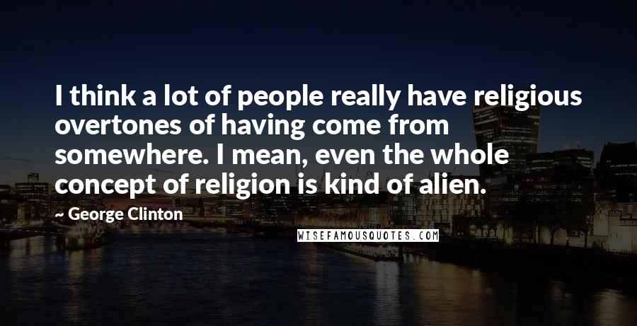 George Clinton Quotes: I think a lot of people really have religious overtones of having come from somewhere. I mean, even the whole concept of religion is kind of alien.