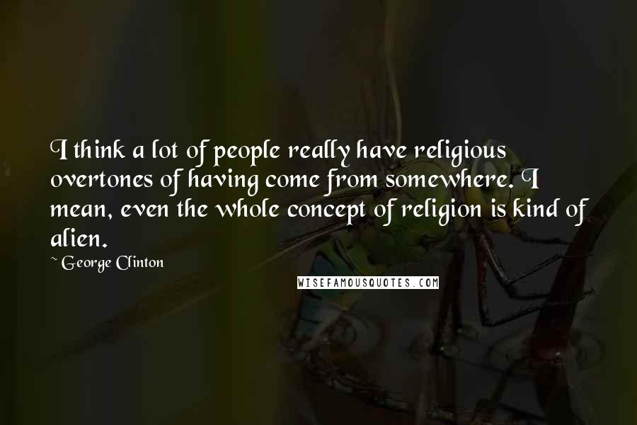 George Clinton Quotes: I think a lot of people really have religious overtones of having come from somewhere. I mean, even the whole concept of religion is kind of alien.
