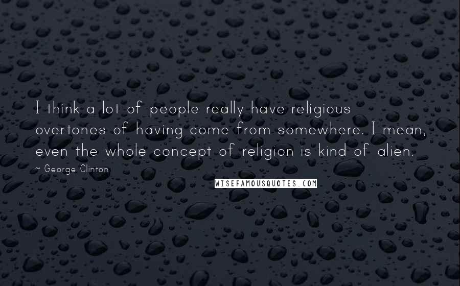 George Clinton Quotes: I think a lot of people really have religious overtones of having come from somewhere. I mean, even the whole concept of religion is kind of alien.