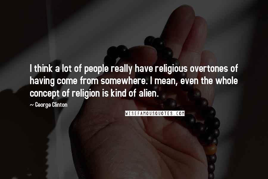 George Clinton Quotes: I think a lot of people really have religious overtones of having come from somewhere. I mean, even the whole concept of religion is kind of alien.