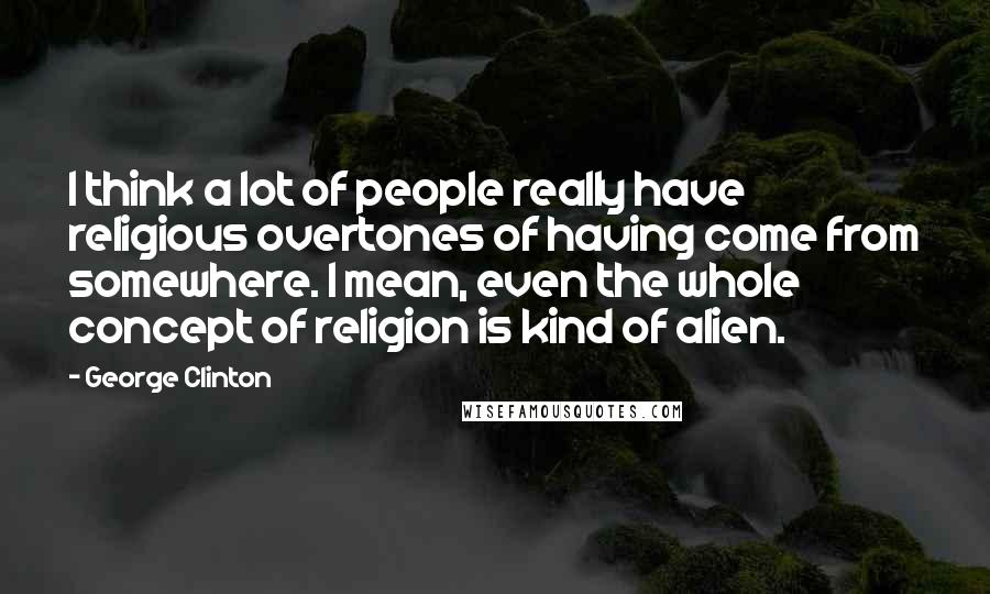 George Clinton Quotes: I think a lot of people really have religious overtones of having come from somewhere. I mean, even the whole concept of religion is kind of alien.