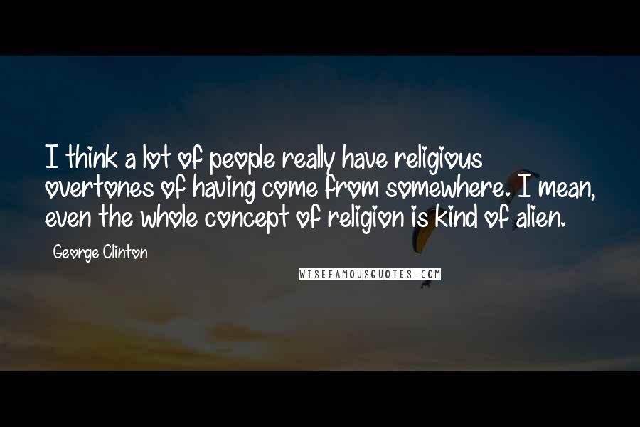 George Clinton Quotes: I think a lot of people really have religious overtones of having come from somewhere. I mean, even the whole concept of religion is kind of alien.