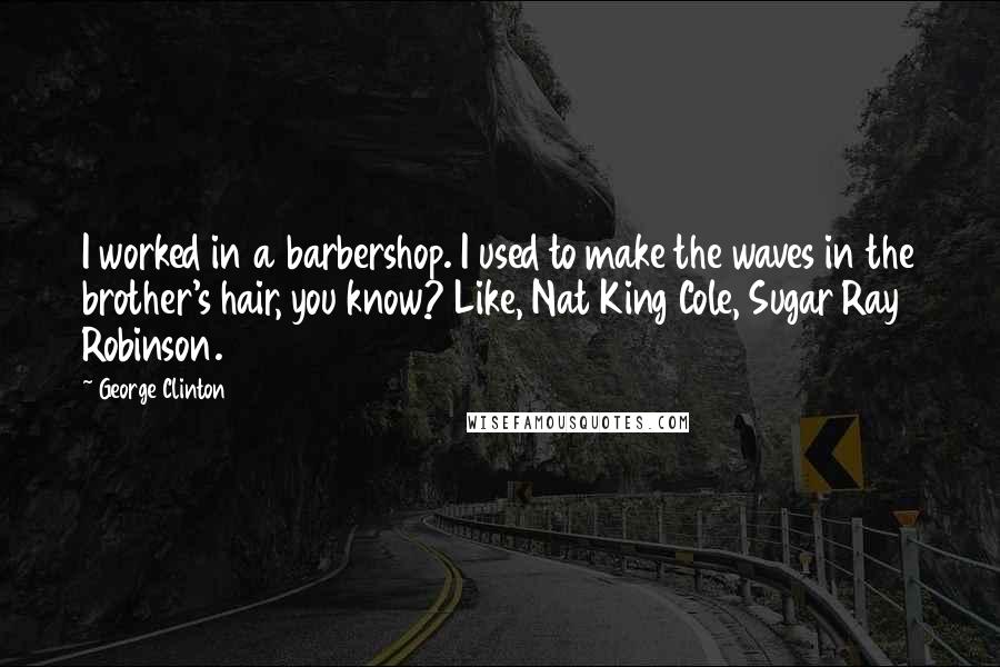 George Clinton Quotes: I worked in a barbershop. I used to make the waves in the brother's hair, you know? Like, Nat King Cole, Sugar Ray Robinson.