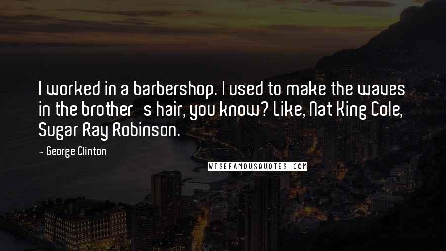 George Clinton Quotes: I worked in a barbershop. I used to make the waves in the brother's hair, you know? Like, Nat King Cole, Sugar Ray Robinson.