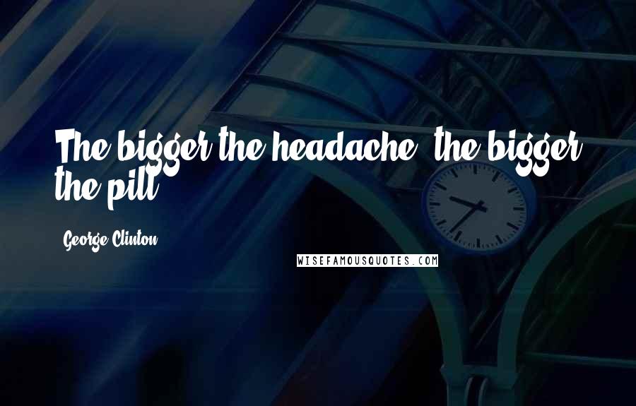George Clinton Quotes: The bigger the headache, the bigger the pill.