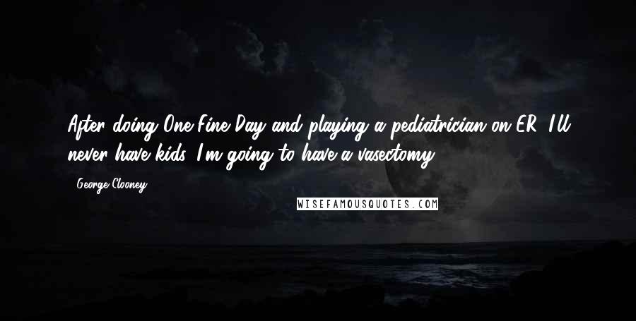 George Clooney Quotes: After doing One Fine Day and playing a pediatrician on ER, I'll never have kids. I'm going to have a vasectomy.