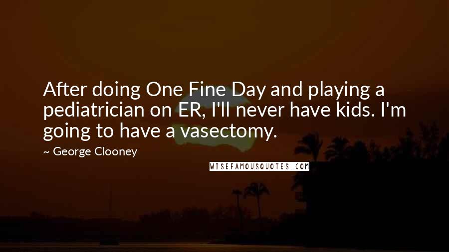 George Clooney Quotes: After doing One Fine Day and playing a pediatrician on ER, I'll never have kids. I'm going to have a vasectomy.
