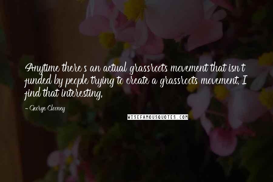 George Clooney Quotes: Anytime there's an actual grassroots movement that isn't funded by people trying to create a grassroots movement, I find that interesting.