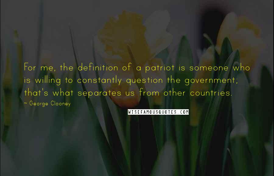 George Clooney Quotes: For me, the definition of a patriot is someone who is willing to constantly question the government; that's what separates us from other countries.