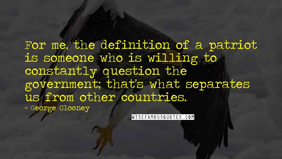 George Clooney Quotes: For me, the definition of a patriot is someone who is willing to constantly question the government; that's what separates us from other countries.