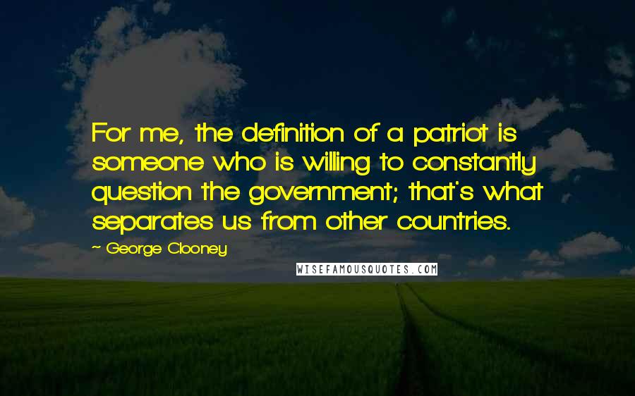 George Clooney Quotes: For me, the definition of a patriot is someone who is willing to constantly question the government; that's what separates us from other countries.