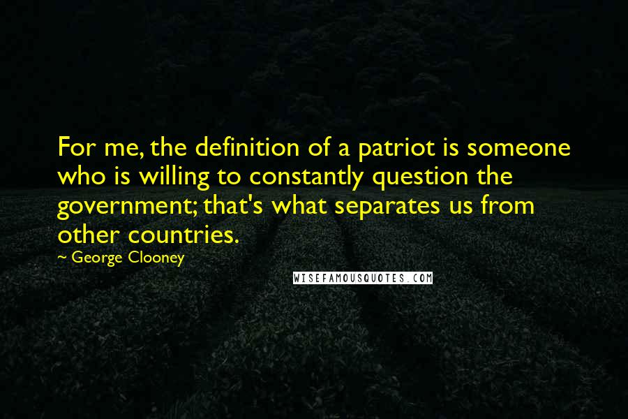 George Clooney Quotes: For me, the definition of a patriot is someone who is willing to constantly question the government; that's what separates us from other countries.