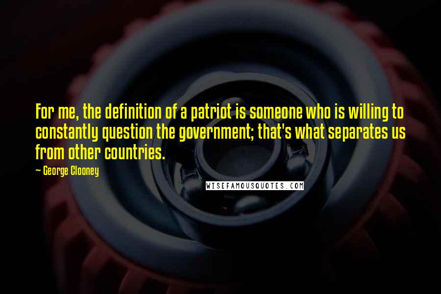 George Clooney Quotes: For me, the definition of a patriot is someone who is willing to constantly question the government; that's what separates us from other countries.