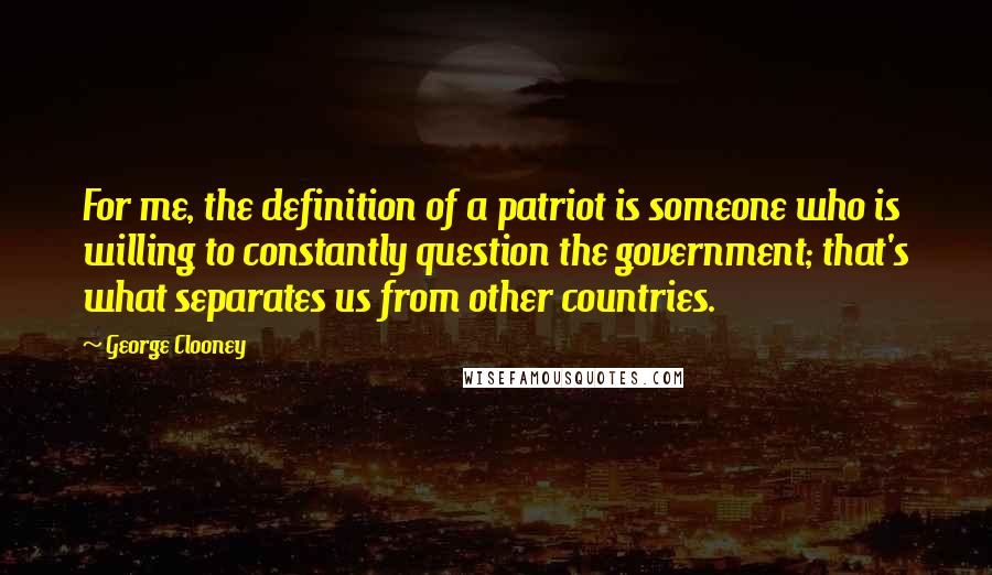 George Clooney Quotes: For me, the definition of a patriot is someone who is willing to constantly question the government; that's what separates us from other countries.