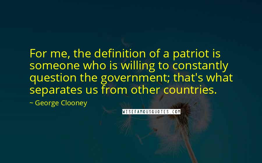 George Clooney Quotes: For me, the definition of a patriot is someone who is willing to constantly question the government; that's what separates us from other countries.