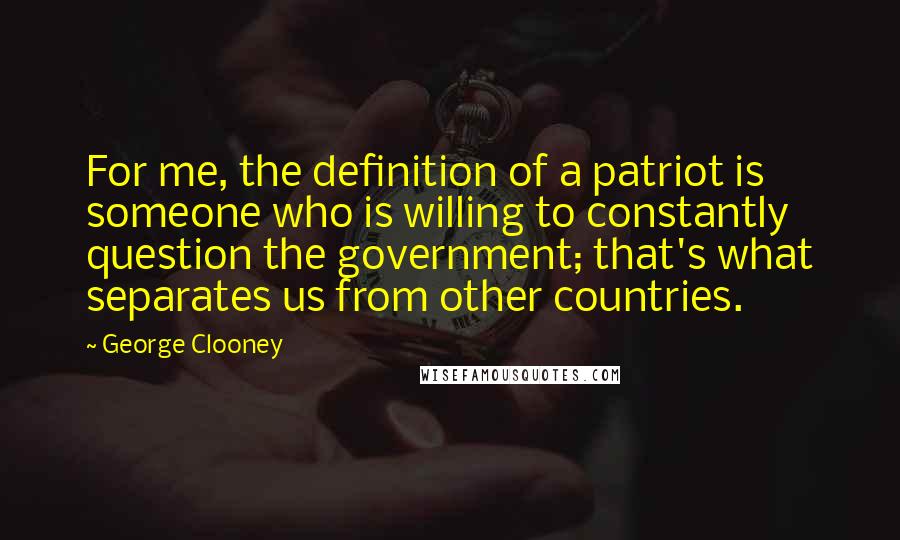 George Clooney Quotes: For me, the definition of a patriot is someone who is willing to constantly question the government; that's what separates us from other countries.