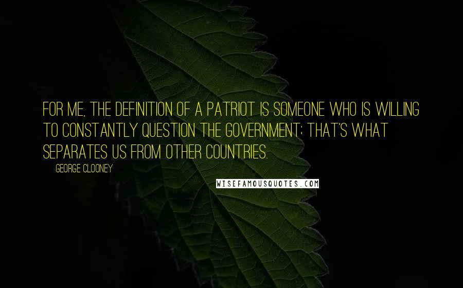 George Clooney Quotes: For me, the definition of a patriot is someone who is willing to constantly question the government; that's what separates us from other countries.