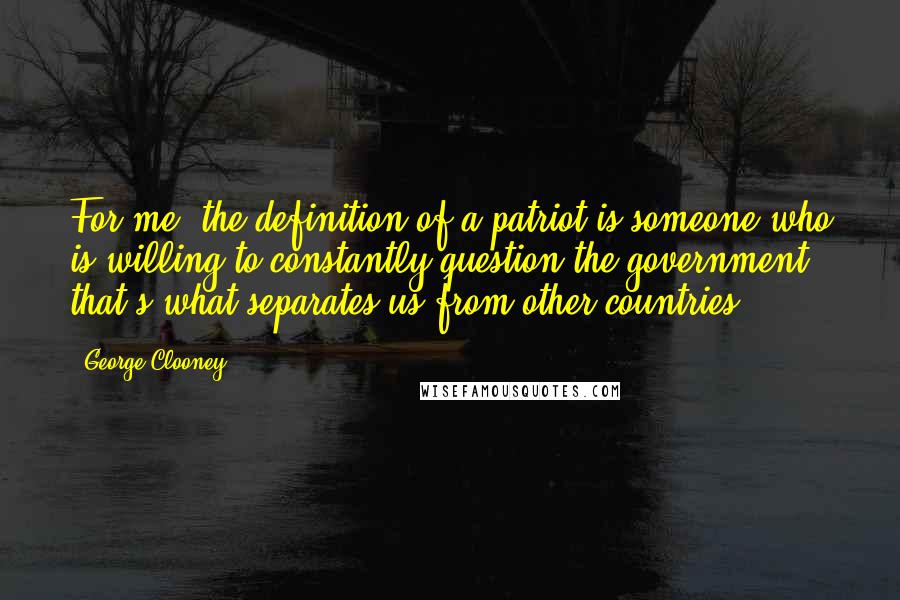 George Clooney Quotes: For me, the definition of a patriot is someone who is willing to constantly question the government; that's what separates us from other countries.