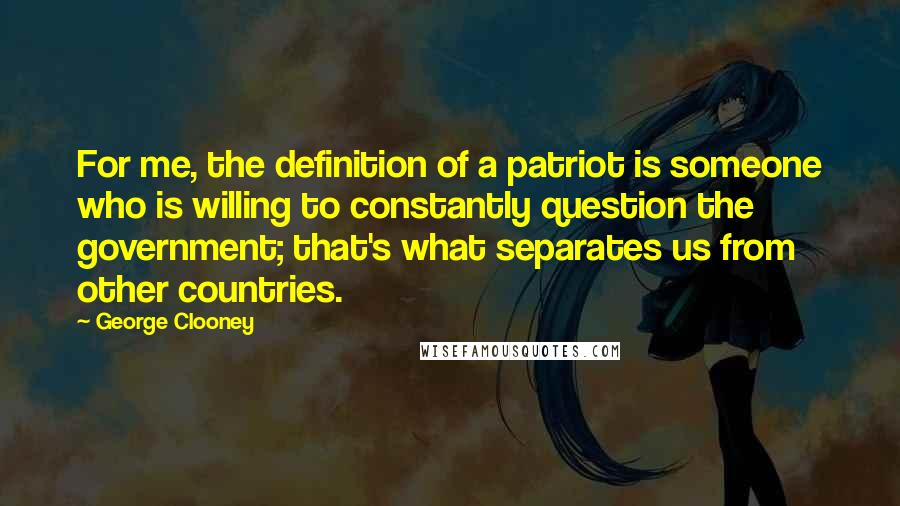 George Clooney Quotes: For me, the definition of a patriot is someone who is willing to constantly question the government; that's what separates us from other countries.