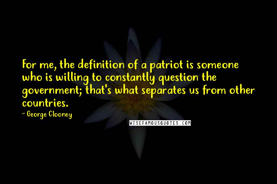 George Clooney Quotes: For me, the definition of a patriot is someone who is willing to constantly question the government; that's what separates us from other countries.