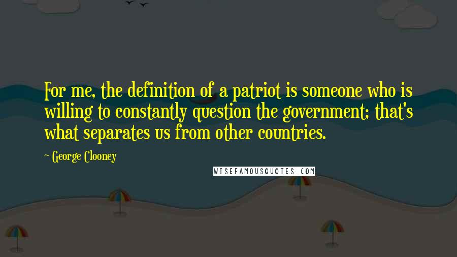 George Clooney Quotes: For me, the definition of a patriot is someone who is willing to constantly question the government; that's what separates us from other countries.