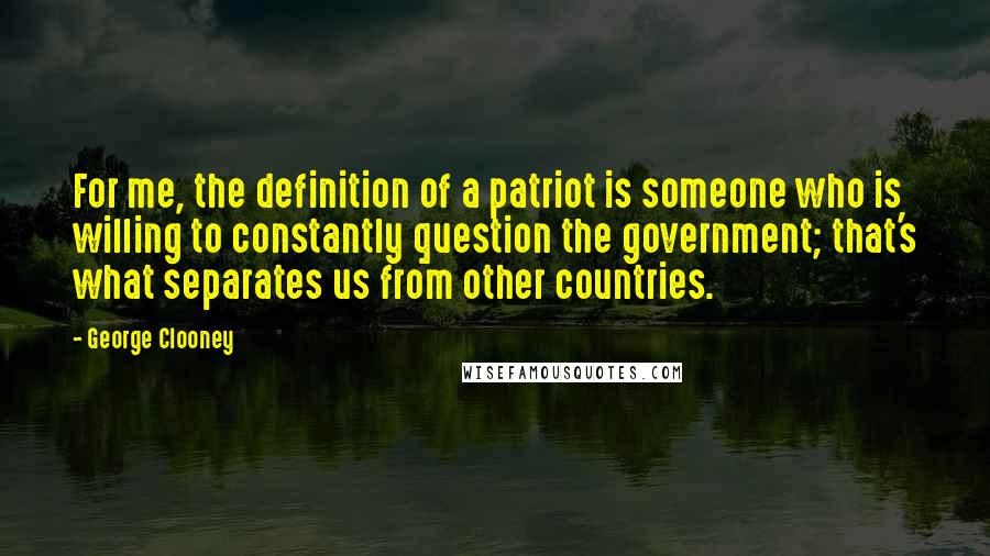 George Clooney Quotes: For me, the definition of a patriot is someone who is willing to constantly question the government; that's what separates us from other countries.