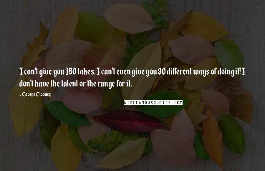 George Clooney Quotes: I can't give you 150 takes. I can't even give you 30 different ways of doing it! I don't have the talent or the range for it.