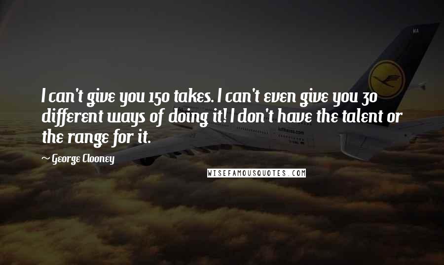 George Clooney Quotes: I can't give you 150 takes. I can't even give you 30 different ways of doing it! I don't have the talent or the range for it.