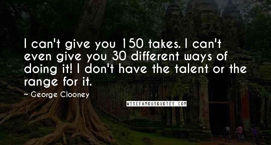 George Clooney Quotes: I can't give you 150 takes. I can't even give you 30 different ways of doing it! I don't have the talent or the range for it.