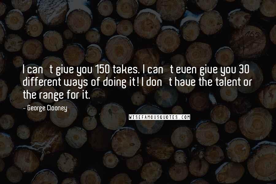 George Clooney Quotes: I can't give you 150 takes. I can't even give you 30 different ways of doing it! I don't have the talent or the range for it.