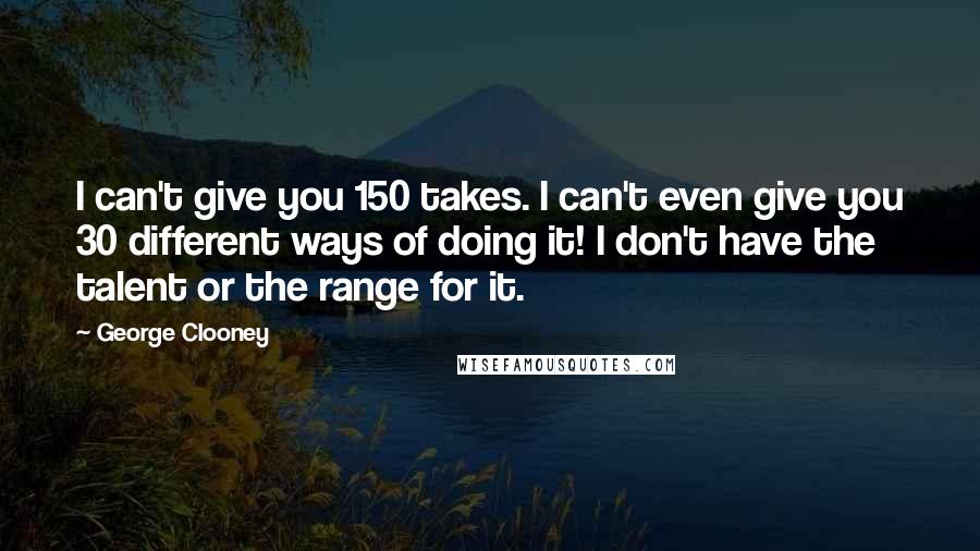George Clooney Quotes: I can't give you 150 takes. I can't even give you 30 different ways of doing it! I don't have the talent or the range for it.