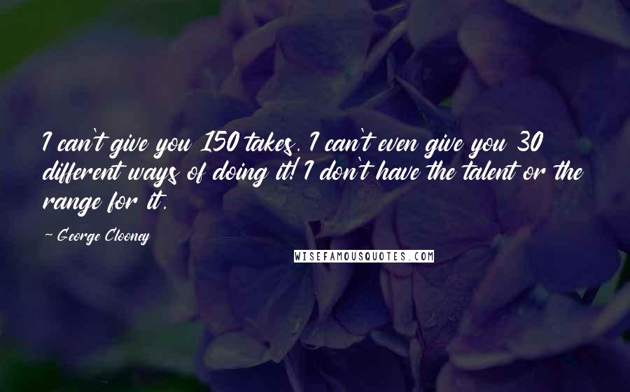 George Clooney Quotes: I can't give you 150 takes. I can't even give you 30 different ways of doing it! I don't have the talent or the range for it.