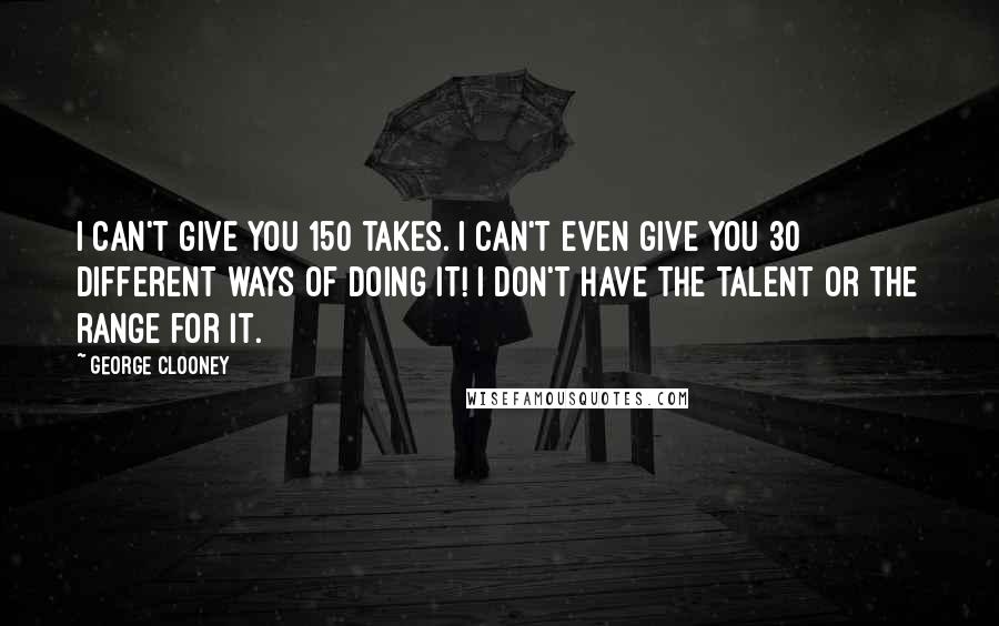 George Clooney Quotes: I can't give you 150 takes. I can't even give you 30 different ways of doing it! I don't have the talent or the range for it.