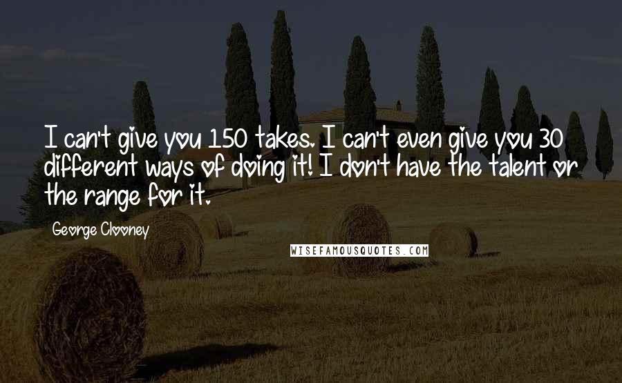 George Clooney Quotes: I can't give you 150 takes. I can't even give you 30 different ways of doing it! I don't have the talent or the range for it.