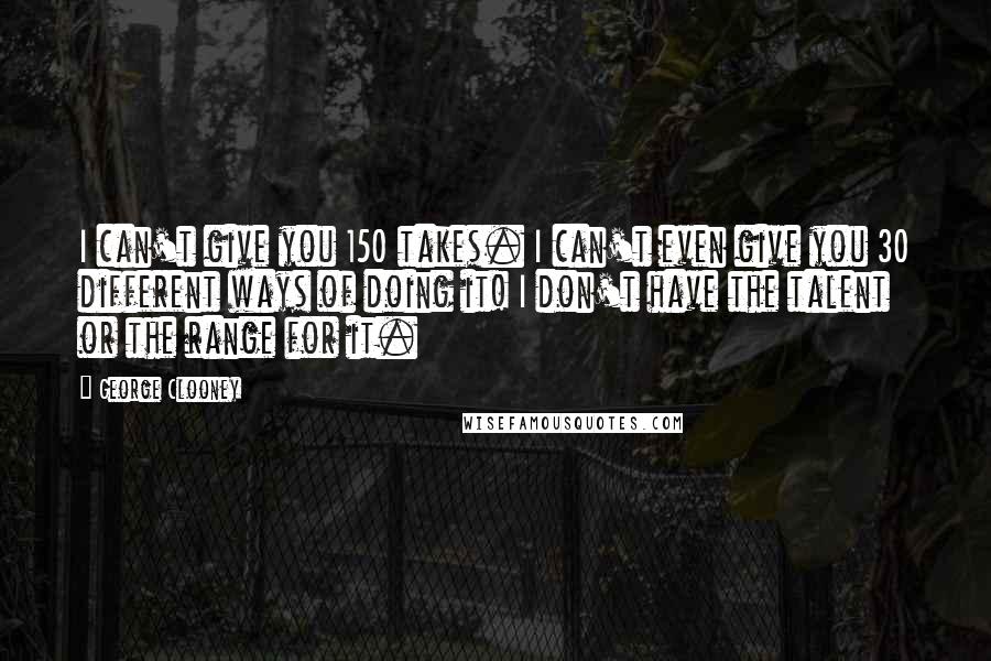 George Clooney Quotes: I can't give you 150 takes. I can't even give you 30 different ways of doing it! I don't have the talent or the range for it.