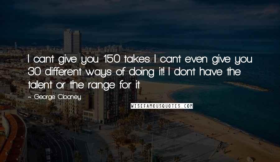 George Clooney Quotes: I can't give you 150 takes. I can't even give you 30 different ways of doing it! I don't have the talent or the range for it.