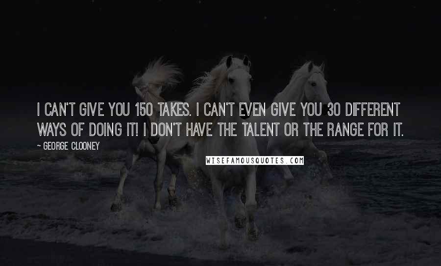 George Clooney Quotes: I can't give you 150 takes. I can't even give you 30 different ways of doing it! I don't have the talent or the range for it.