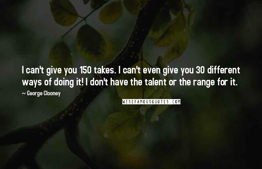 George Clooney Quotes: I can't give you 150 takes. I can't even give you 30 different ways of doing it! I don't have the talent or the range for it.