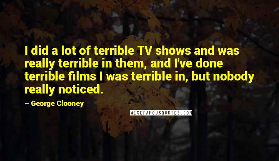 George Clooney Quotes: I did a lot of terrible TV shows and was really terrible in them, and I've done terrible films I was terrible in, but nobody really noticed.