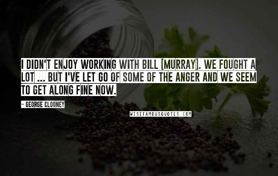 George Clooney Quotes: I didn't enjoy working with Bill [Murray]. We fought a lot ... but I've let go of some of the anger and we seem to get along fine now.
