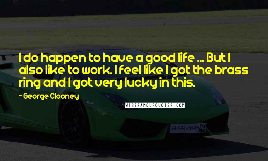 George Clooney Quotes: I do happen to have a good life ... But I also like to work. I feel like I got the brass ring and I got very lucky in this.