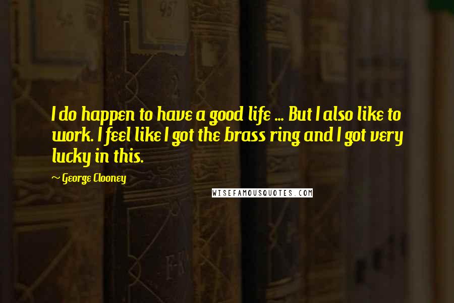 George Clooney Quotes: I do happen to have a good life ... But I also like to work. I feel like I got the brass ring and I got very lucky in this.