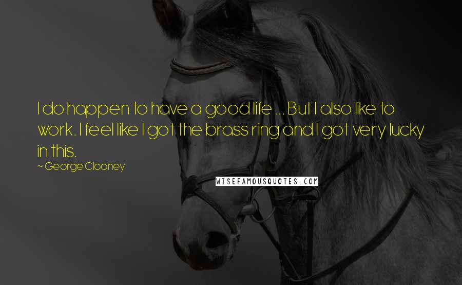 George Clooney Quotes: I do happen to have a good life ... But I also like to work. I feel like I got the brass ring and I got very lucky in this.