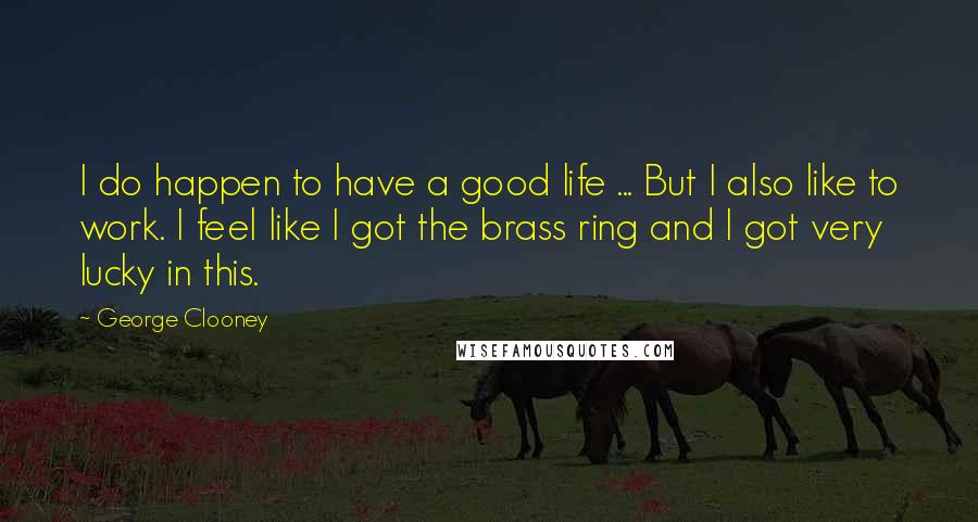 George Clooney Quotes: I do happen to have a good life ... But I also like to work. I feel like I got the brass ring and I got very lucky in this.