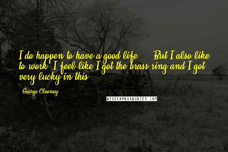 George Clooney Quotes: I do happen to have a good life ... But I also like to work. I feel like I got the brass ring and I got very lucky in this.