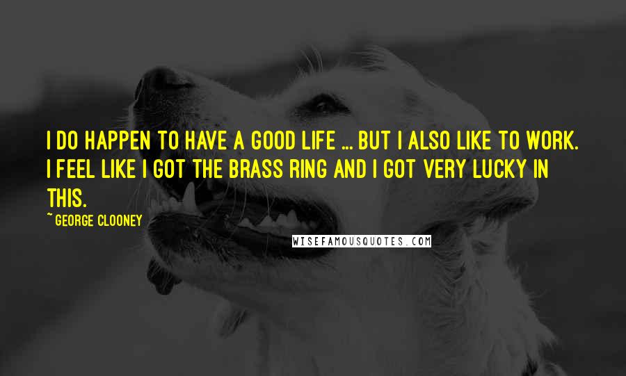 George Clooney Quotes: I do happen to have a good life ... But I also like to work. I feel like I got the brass ring and I got very lucky in this.