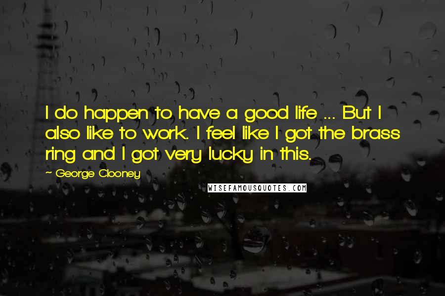 George Clooney Quotes: I do happen to have a good life ... But I also like to work. I feel like I got the brass ring and I got very lucky in this.